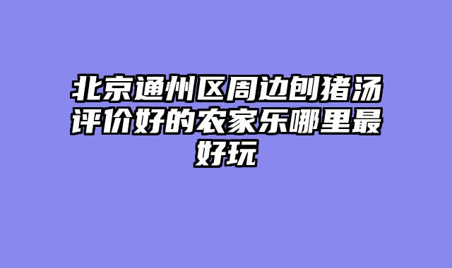 北京通州区周边刨猪汤评价好的农家乐哪里最好玩