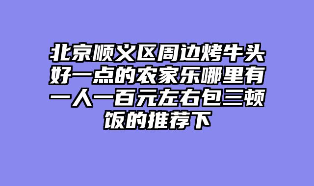 北京顺义区周边烤牛头好一点的农家乐哪里有一人一百元左右包三顿饭的推荐下