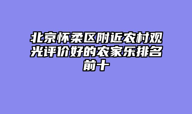 北京怀柔区附近农村观光评价好的农家乐排名前十