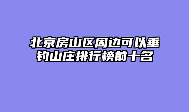 北京房山区周边可以垂钓山庄排行榜前十名