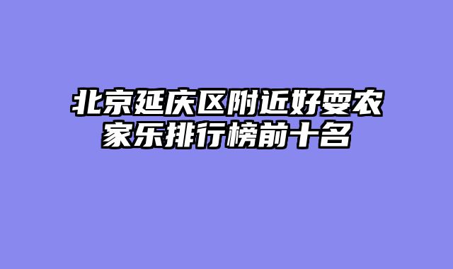 北京延庆区附近好耍农家乐排行榜前十名