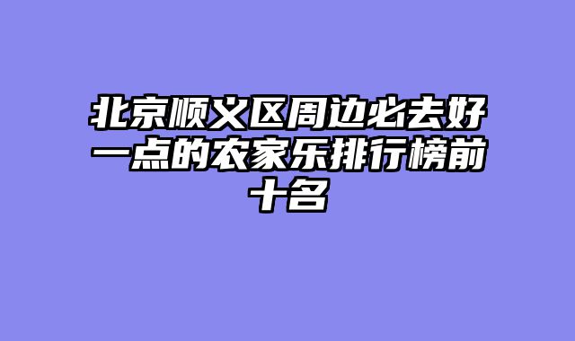 北京顺义区周边必去好一点的农家乐排行榜前十名