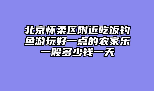 北京怀柔区附近吃饭钓鱼游玩好一点的农家乐一般多少钱一天