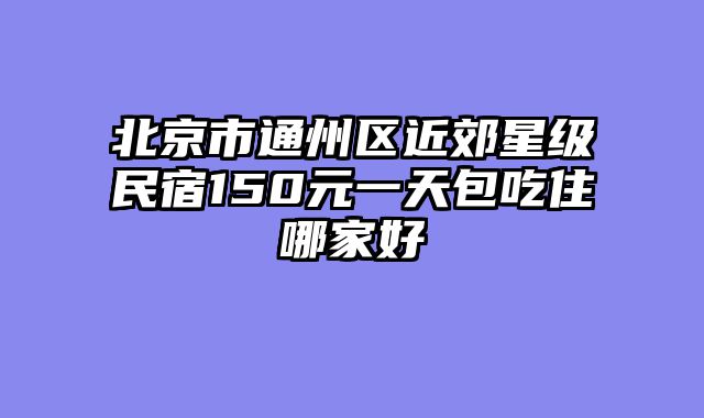 北京市通州区近郊星级民宿150元一天包吃住哪家好