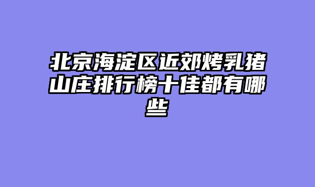 北京海淀区近郊烤乳猪山庄排行榜十佳都有哪些