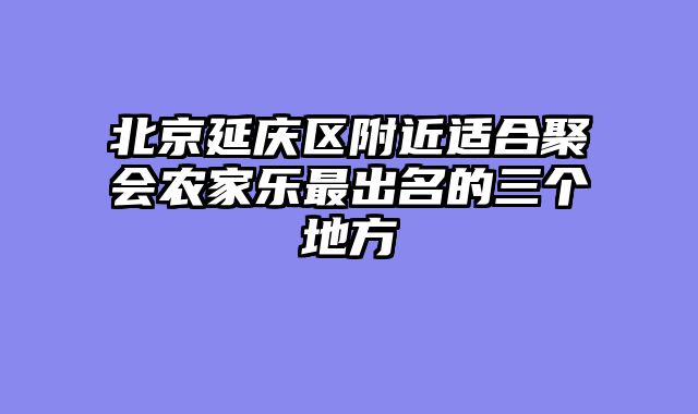 北京延庆区附近适合聚会农家乐最出名的三个地方