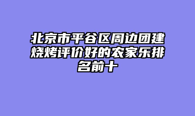 北京市平谷区周边团建烧烤评价好的农家乐排名前十