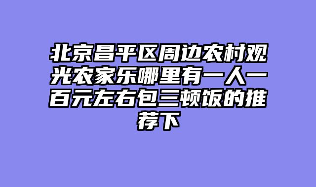 北京昌平区周边农村观光农家乐哪里有一人一百元左右包三顿饭的推荐下