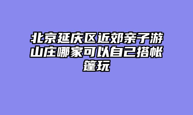 北京延庆区近郊亲子游山庄哪家可以自己搭帐篷玩