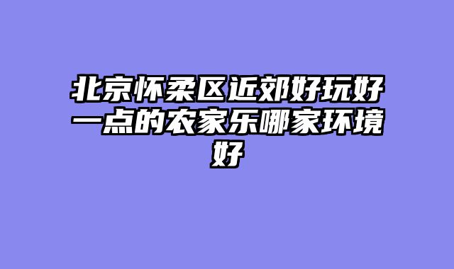 北京怀柔区近郊好玩好一点的农家乐哪家环境好