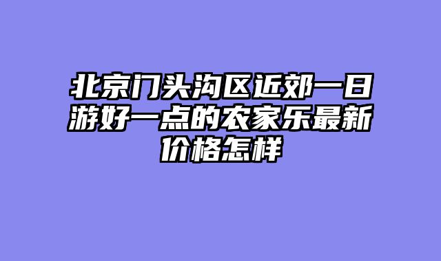 北京门头沟区近郊一日游好一点的农家乐最新价格怎样