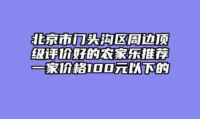 北京市门头沟区周边顶级评价好的农家乐推荐一家价格100元以下的