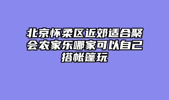 北京怀柔区近郊适合聚会农家乐哪家可以自己搭帐篷玩