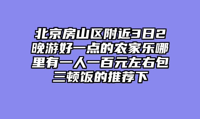 北京房山区附近3日2晚游好一点的农家乐哪里有一人一百元左右包三顿饭的推荐下