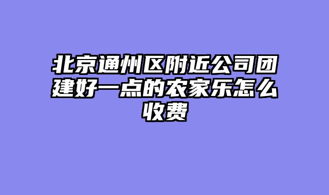 北京通州区附近公司团建好一点的农家乐怎么收费
