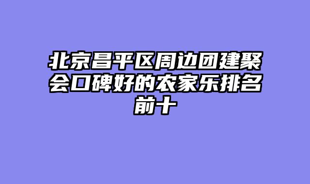 北京昌平区周边团建聚会口碑好的农家乐排名前十