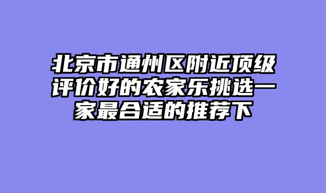 北京市通州区附近顶级评价好的农家乐挑选一家最合适的推荐下