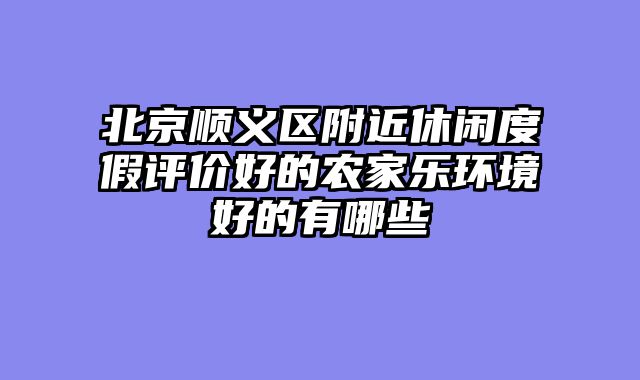 北京顺义区附近休闲度假评价好的农家乐环境好的有哪些