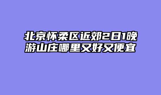 北京怀柔区近郊2日1晚游山庄哪里又好又便宜