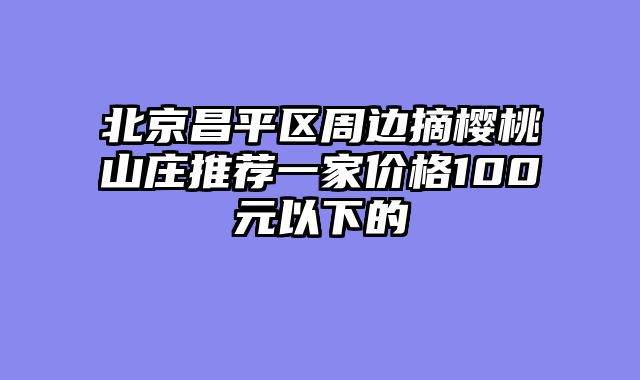 北京昌平区周边摘樱桃山庄推荐一家价格100元以下的