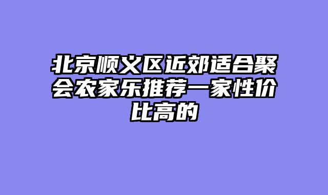 北京顺义区近郊适合聚会农家乐推荐一家性价比高的