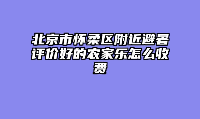 北京市怀柔区附近避暑评价好的农家乐怎么收费