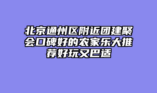 北京通州区附近团建聚会口碑好的农家乐大推荐好玩又巴适