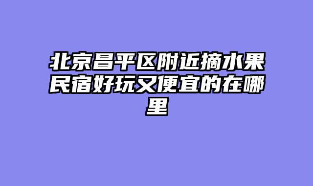 北京昌平区附近摘水果民宿好玩又便宜的在哪里