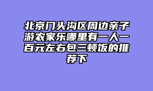 北京门头沟区周边亲子游农家乐哪里有一人一百元左右包三顿饭的推荐下