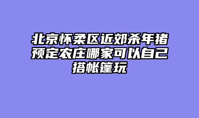 北京怀柔区近郊杀年猪预定农庄哪家可以自己搭帐篷玩