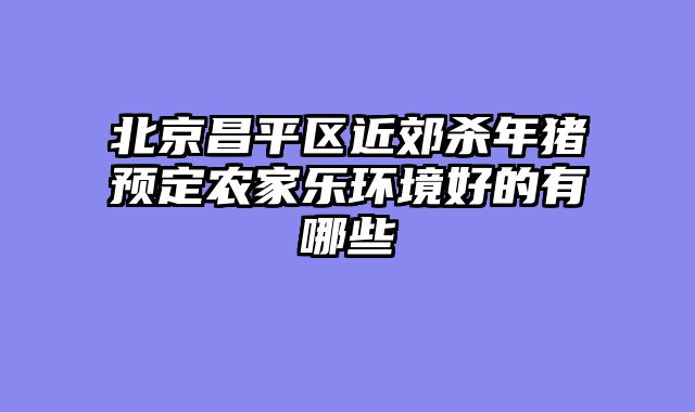 北京昌平区近郊杀年猪预定农家乐环境好的有哪些