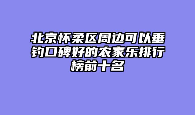 北京怀柔区周边可以垂钓口碑好的农家乐排行榜前十名