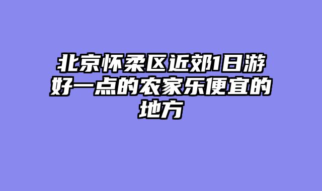 北京怀柔区近郊1日游好一点的农家乐便宜的地方