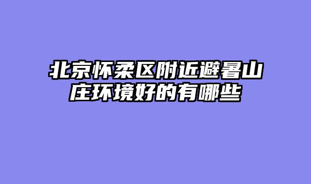 北京怀柔区附近避暑山庄环境好的有哪些