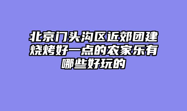 北京门头沟区近郊团建烧烤好一点的农家乐有哪些好玩的