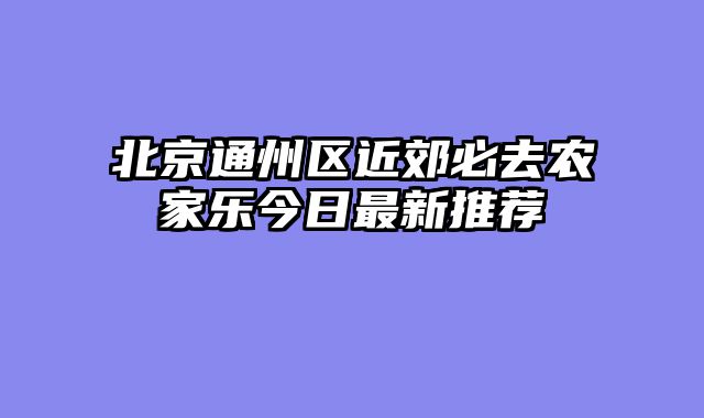 北京通州区近郊必去农家乐今日最新推荐