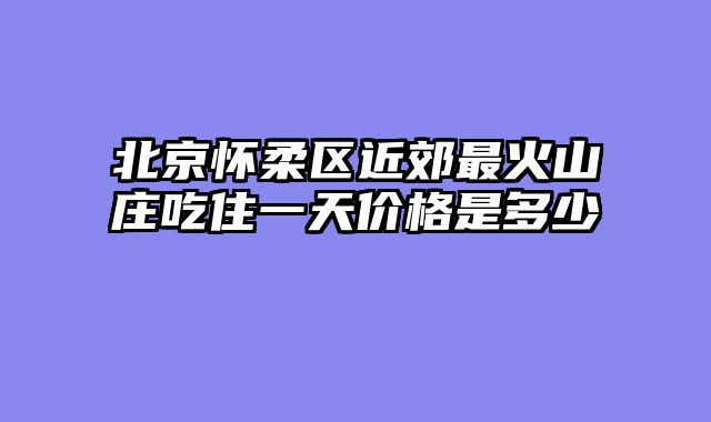 北京怀柔区近郊最火山庄吃住一天价格是多少