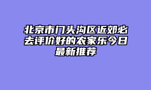 北京市门头沟区近郊必去评价好的农家乐今日最新推荐