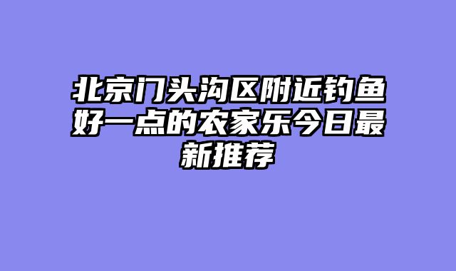 北京门头沟区附近钓鱼好一点的农家乐今日最新推荐