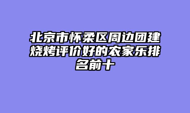 北京市怀柔区周边团建烧烤评价好的农家乐排名前十