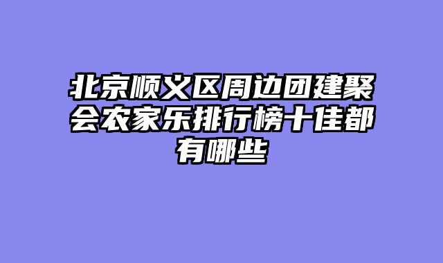 北京顺义区周边团建聚会农家乐排行榜十佳都有哪些