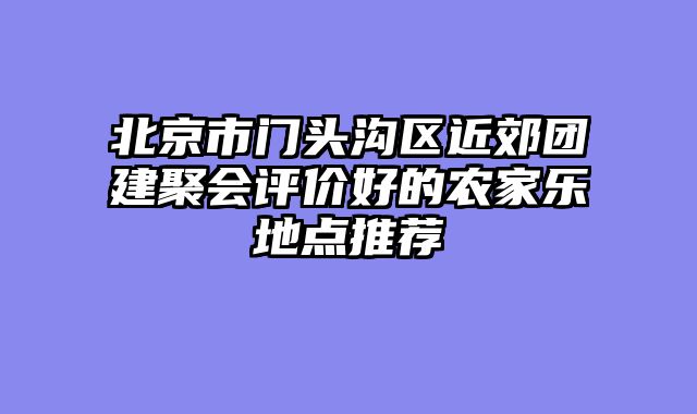 北京市门头沟区近郊团建聚会评价好的农家乐地点推荐