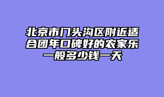 北京市门头沟区附近适合团年口碑好的农家乐一般多少钱一天
