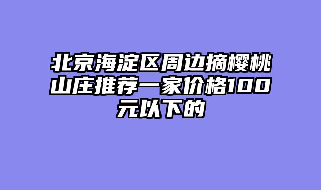 北京海淀区周边摘樱桃山庄推荐一家价格100元以下的