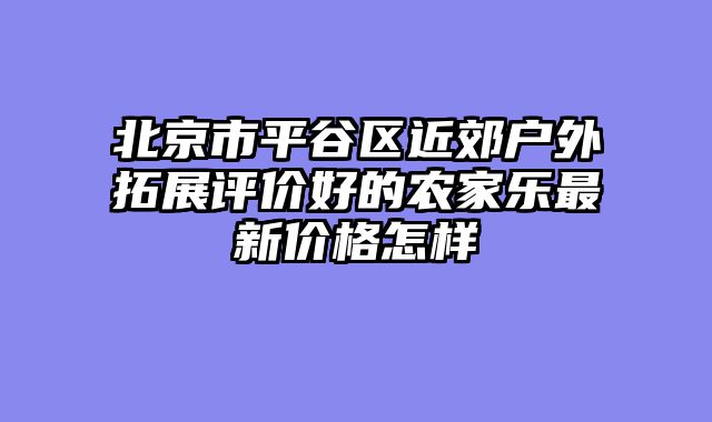 北京市平谷区近郊户外拓展评价好的农家乐最新价格怎样
