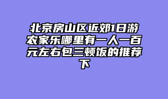 北京房山区近郊1日游农家乐哪里有一人一百元左右包三顿饭的推荐下