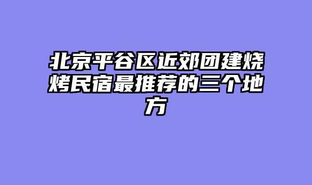 北京平谷区近郊团建烧烤民宿最推荐的三个地方