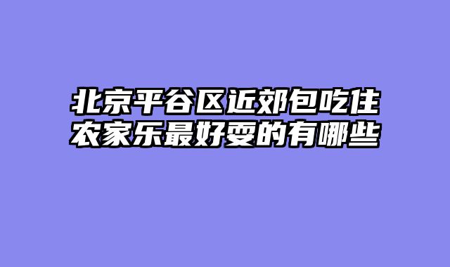 北京平谷区近郊包吃住农家乐最好耍的有哪些