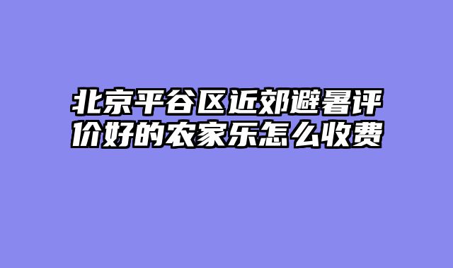 北京平谷区近郊避暑评价好的农家乐怎么收费