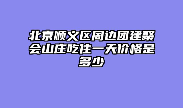 北京顺义区周边团建聚会山庄吃住一天价格是多少